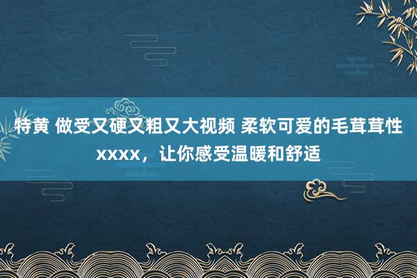 特黄 做受又硬又粗又大视频 柔软可爱的毛茸茸性xxxx，让你感受温暖和舒适