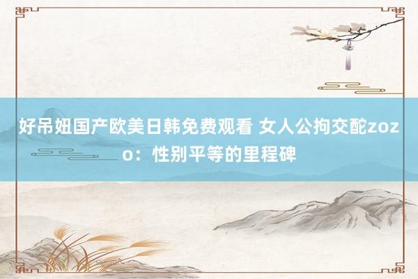 好吊妞国产欧美日韩免费观看 女人公拘交酡zozo：性别平等的里程碑