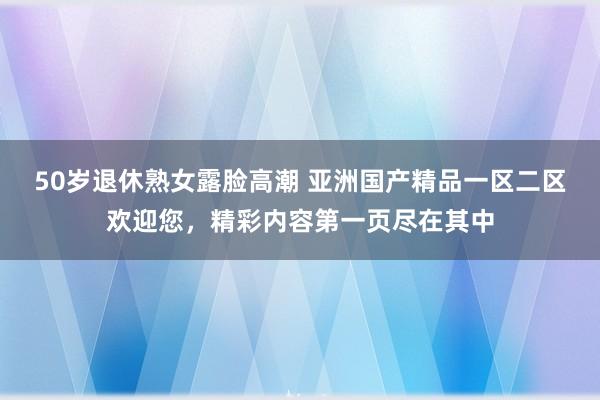 50岁退休熟女露脸高潮 亚洲国产精品一区二区欢迎您，精彩内容第一页尽在其中