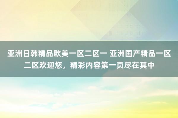亚洲日韩精品欧美一区二区一 亚洲国产精品一区二区欢迎您，精彩内容第一页尽在其中