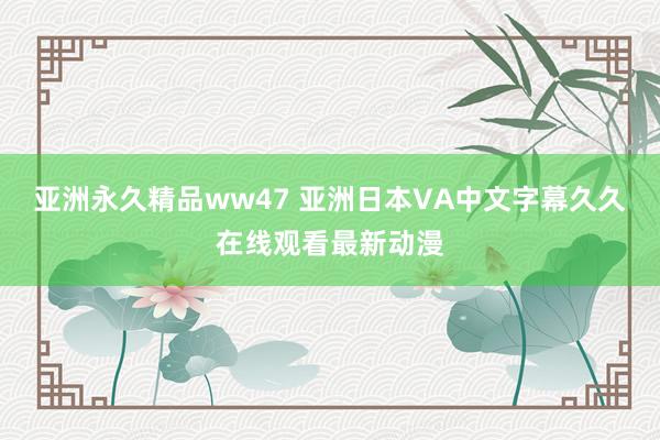 亚洲永久精品ww47 亚洲日本VA中文字幕久久在线观看最新动漫