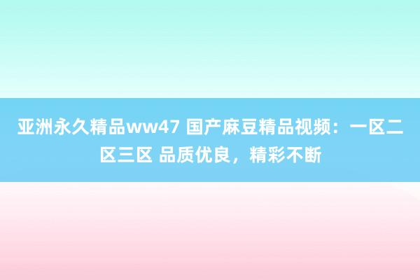 亚洲永久精品ww47 国产麻豆精品视频：一区二区三区 品质优良，精彩不断