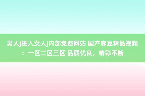 男人j进入女人j内部免费网站 国产麻豆精品视频：一区二区三区 品质优良，精彩不断