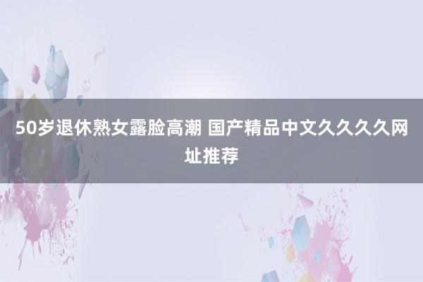 50岁退休熟女露脸高潮 国产精品中文久久久久网址推荐