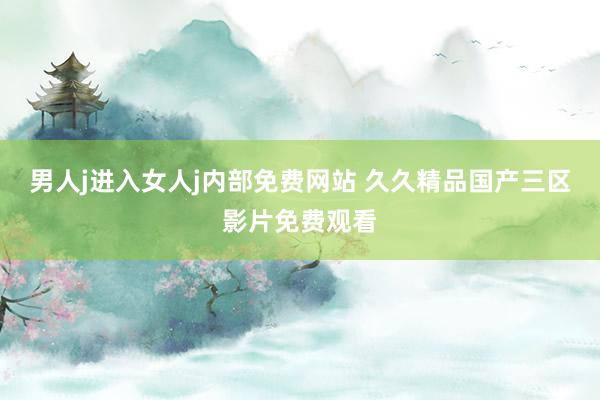 男人j进入女人j内部免费网站 久久精品国产三区影片免费观看