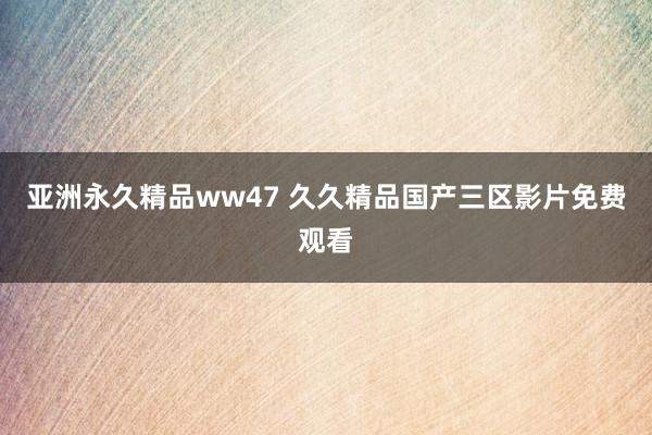 亚洲永久精品ww47 久久精品国产三区影片免费观看