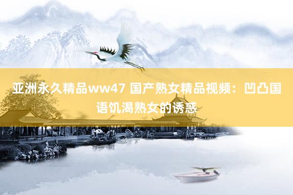 亚洲永久精品ww47 国产熟女精品视频：凹凸国语饥渴熟女的诱惑