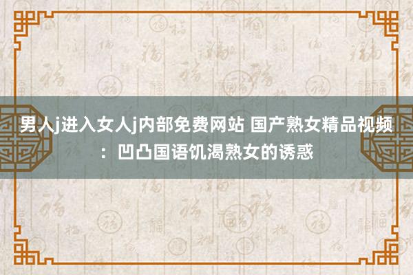 男人j进入女人j内部免费网站 国产熟女精品视频：凹凸国语饥渴熟女的诱惑