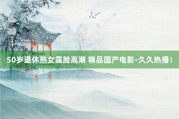 50岁退休熟女露脸高潮 精品国产电影-久久热播！