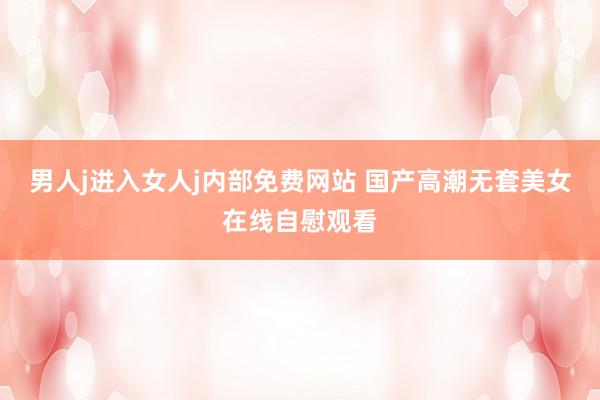 男人j进入女人j内部免费网站 国产高潮无套美女在线自慰观看