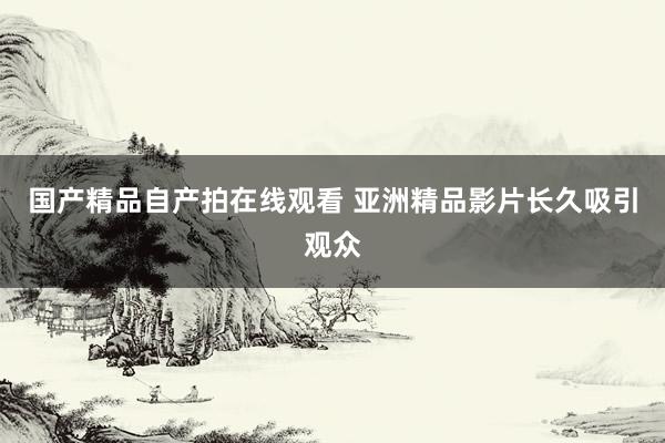 国产精品自产拍在线观看 亚洲精品影片长久吸引观众