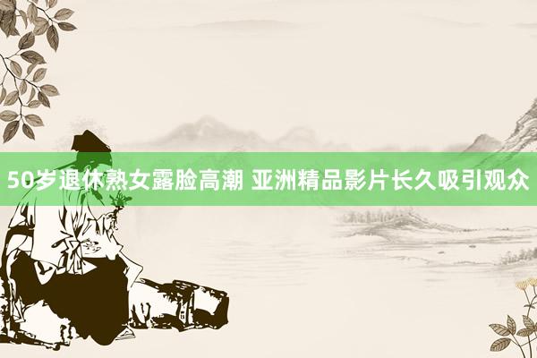 50岁退休熟女露脸高潮 亚洲精品影片长久吸引观众
