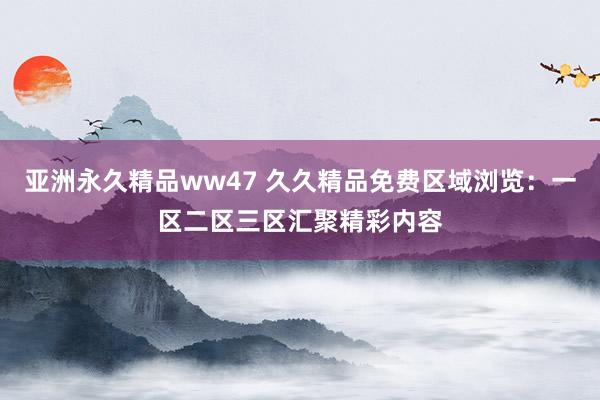 亚洲永久精品ww47 久久精品免费区域浏览：一区二区三区汇聚精彩内容