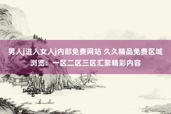 男人j进入女人j内部免费网站 久久精品免费区域浏览：一区二区三区汇聚精彩内容