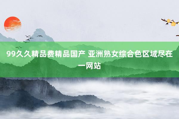 99久久精品费精品国产 亚洲熟女综合色区域尽在一网站