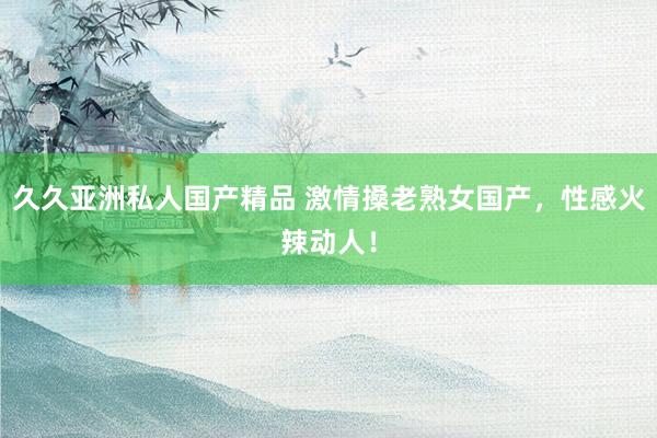 久久亚洲私人国产精品 激情搡老熟女国产，性感火辣动人！